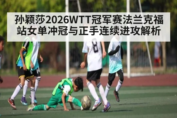孙颖莎2026WTT冠军赛法兰克福站女单冲冠与正手连续进攻解析